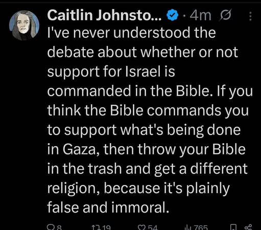 Caitlin Johnsto.. I've never understood the debate about whether or not support for Israel is commanded in the Bible. If you think the Bible commands you to support what's being done in Gaza, then throw your Bible in the trash and get a different religion, because it's plainly false and immoral. n719 1A 765