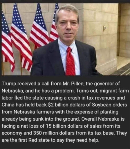 Trump received a call from Mr. Pillen, the governor of Nebraska, and he has a problem. Turns out, migrant farm labor fled the state causing a crash in tax revenues and China has held back $2 billion dollars of Soybean orders from Nebraska farmers with the expense of planting already being sunk into the ground. Overall Nebraska is facing a net loss of 15 billion dollars of sales from its economy and 350 million dollars from its tax base. They are the first Red state to say they need help.
