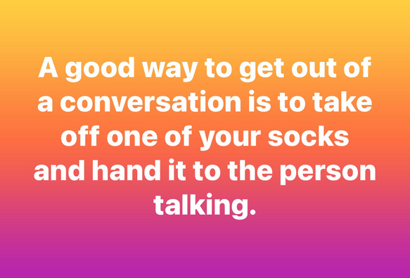 A good way to get out of a conversation is to take off one of your socks and hand it to the person talking.