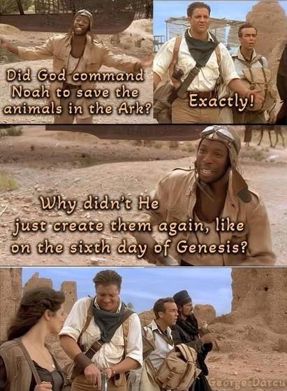 (Actors from the movie The Mummy)  (Actor) Did God command Noah to save the animals in the Ark? (Main actor) Exactly! (Actor) Why didn't He just create them again, like on the sixth day of Genesis? (Main actor cocks pistol)