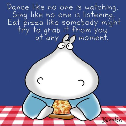 "Dance like no one is watching. 
Sing like no one is listening. 
Eat pizza like somebody might try to grab it from you at any moment." ~ Sandra Boynton