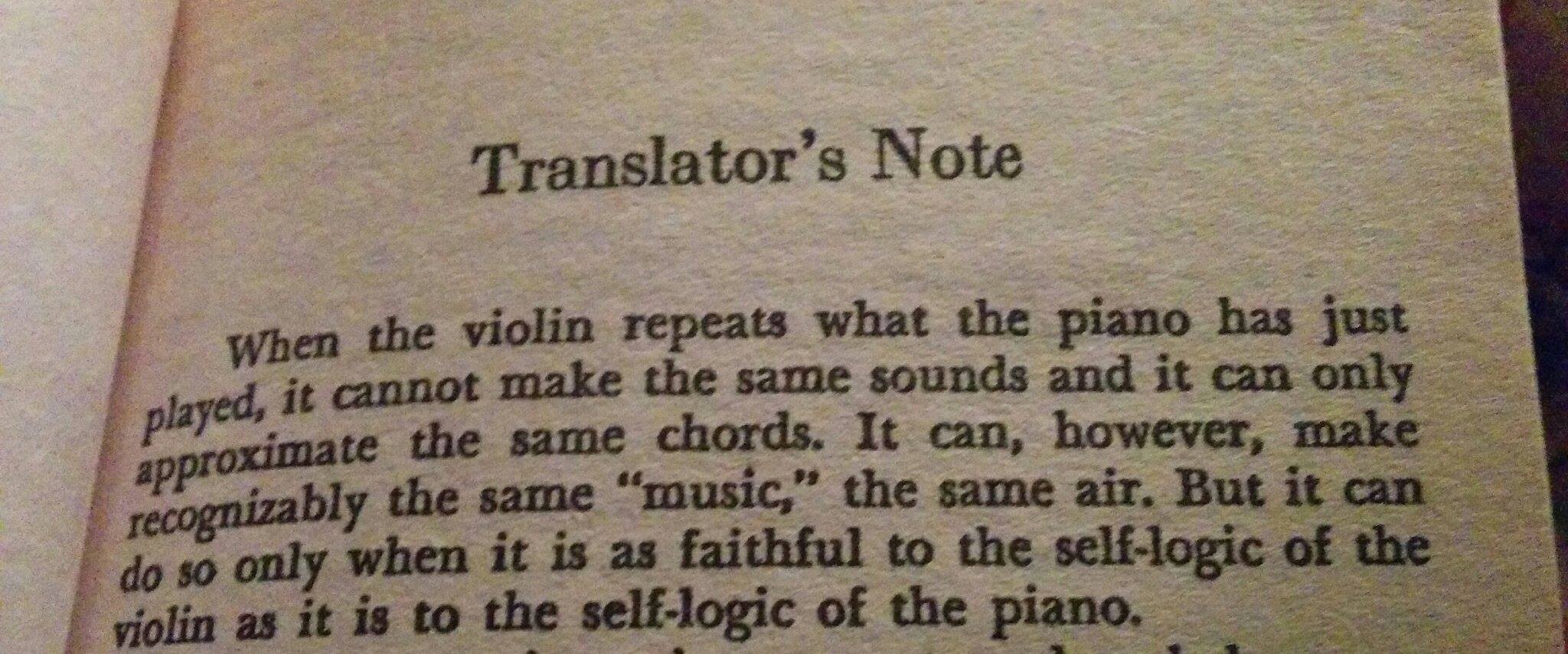 Translator's Note: When the violin repeats what the piano has just played, it cannot make the same sounds and it can only approximate the same chords. It can, however, make recognizably the same 'music', the same air. But it can do so only when it is as faithful to the self-logic of the violin as it is to the self-logic of the piano.