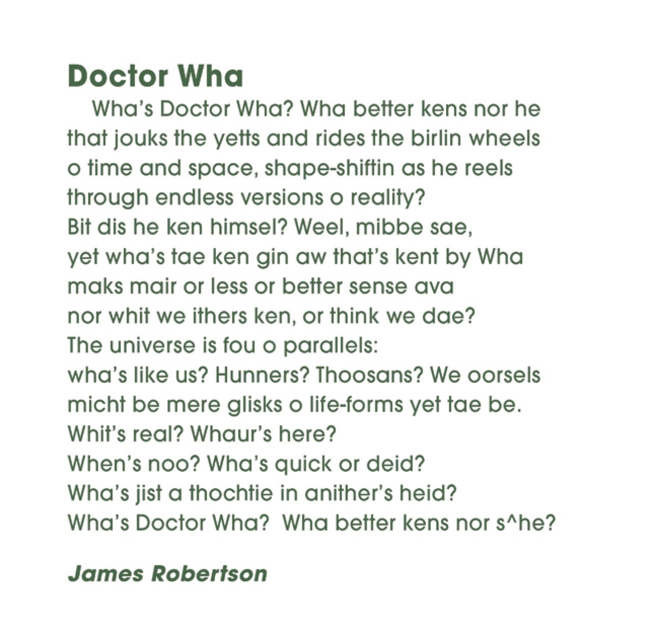 Dr Wha
James Robertson


Wha’s Doctor Wha? Wha better kens nor he
that jouks the yetts and rides the birlin wheels
o time and space, shape-shiftin as he reels
through endless versions o reality?
Bit dis he ken himsel? Weel, mibbe sae,
yet wha’s tae ken gin aw that’s kent by Wha
maks mair or less or better sense ava
nor whit we ithers ken, or think we dae?
The universe is fou o parallels:
wha’s like us? Hunners? Thoosans? We oorsels
micht be mere glisks o life-forms yet tae be.
Whit’s real? Whaur’s here? When’s noo? Wha’s quick or deid?
Wha’s jist a thochtie in anither’s heid?
Wha’s Doctor Wha? Wha better kens nor s^he?