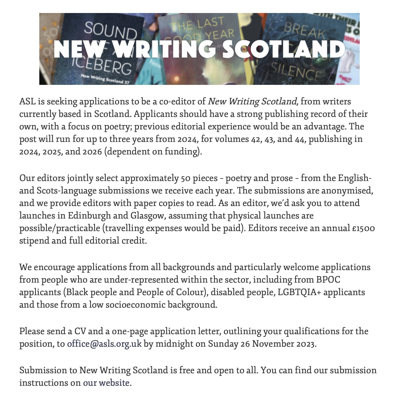 ASL is seeking applications to be a co-editor of New Writing Scotland, from writers currently based in Scotland. Applicants should have a strong publishing record of their own, with a focus on poetry; previous editorial experience would be an advantage. The post will run for up to three years from 2024, for volumes 42, 43, and 44, publishing in 2024, 2025, and 2026 (dependent on funding). 

Our editors jointly select approximately 50 pieces – poetry and prose – from the English- and Scots-language submissions we receive each year. The submissions are anonymised, and we provide editors with paper copies to read. As an editor, we’d ask you to attend launches in Edinburgh and Glasgow, assuming that physical launches are possible/practicable (travelling expenses would be paid). Editors receive an annual £1500 stipend and full editorial credit.

We encourage applications from all backgrounds and particularly welcome applications from people who are under-represented within the sector, including from BPOC applicants (Black people and People of Colour), disabled people, LGBTQIA+ applicants and those from a low socioeconomic background. 

Please send a CV and a one-page application letter, outlining your qualifications for the position, to office@asls.org.uk by midnight on Sunday 26 November 2023.

Submission to New Writing Scotland is free and open to all. You can find our submission instructions on our website.