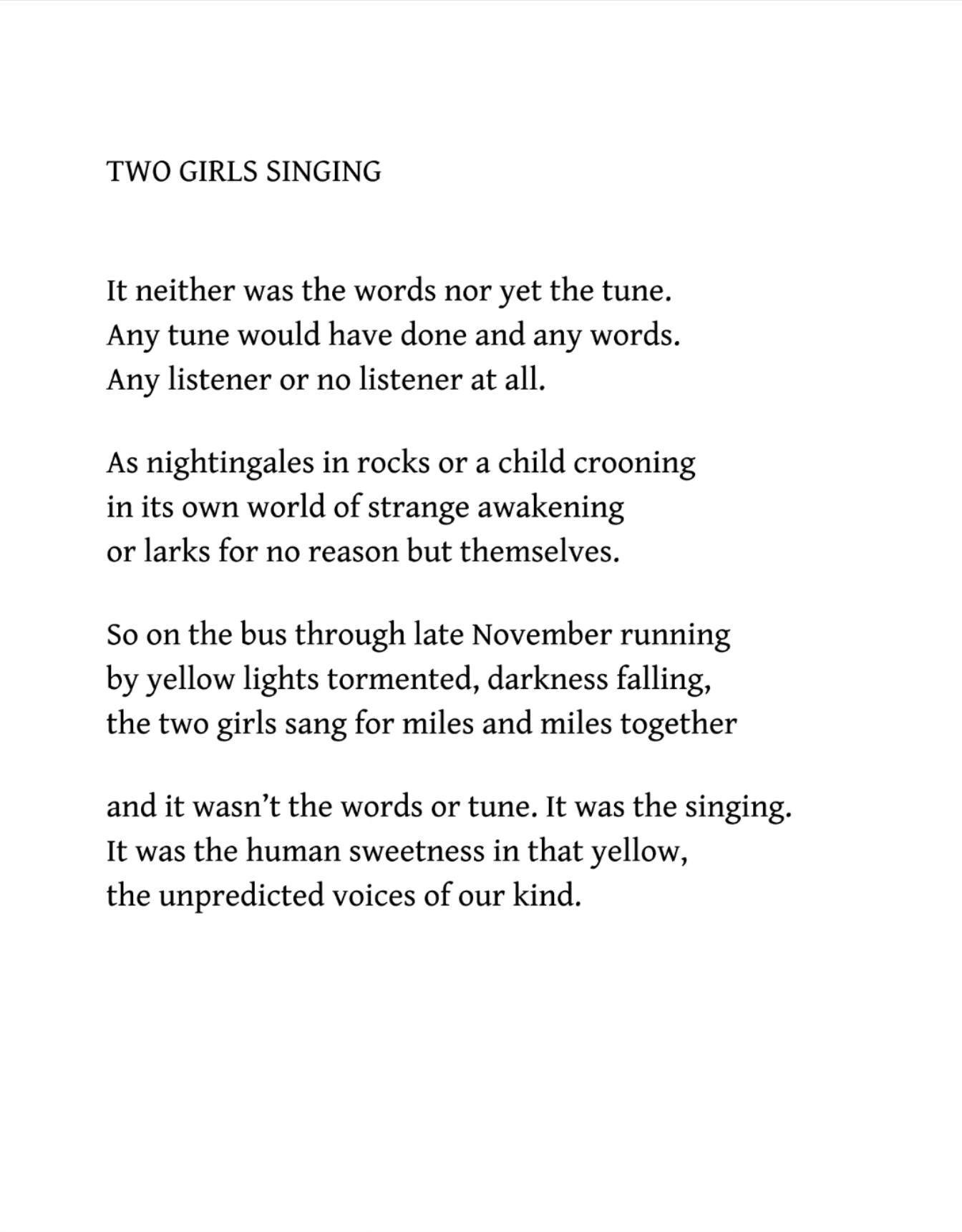 Iain Crichton Smith
“Two Girls Singing”

It neither was the words nor yet the tune.
Any tune would have done and any words.
Any listener or no listener at all.

As nightingales in rocks or a child crooning
in its own world of strange awakening
or larks for no reason but themselves.

So on the bus through late November running
by yellow lights tormented, darkness falling,
the two girls sang for miles and miles together

and it wasn’t the words or tune. It was the singing.
It was the human sweetness in that yellow,
the unpredicted voices of our kind.