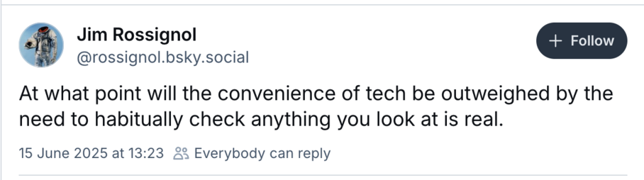 Screenshot: Jim Rossignol @rossignol.bsky.social 
At what point will the convenience of tech be outweighed by the need to habitually check anything you look at is real?

15 June 2025 at 13:23 