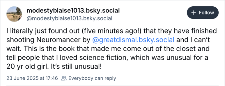 Screenshot of Bluesky Toot from  @modestyblaise1013.bsky.social
 I literally just found out (five minutes ago!) that they have finished shooting Neuromancer by @greatdismal.bsky.social and | can't wait. This is the book that made me come out of the closet and tell people that | loved science fiction, which was unusual for a 20 yr old girl. It's still unusual! 
23 June 2025 