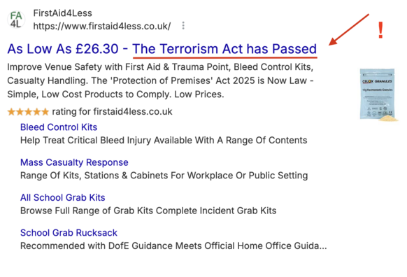 Screenshot of advert from top of search results:
FA FirstAid4Less 4L nttps://www.firstaid4less.co.uk/ 
As Low As £26.30 - The Terrorism Act has Passed 
Improve Venue Safety with First Aid & Trauma Point, Bleed Control Kits, Casualty Handling. 
The 'Protection of Premises' Act 2025 is Now Law - 
Simple, Low Cost Products to Comply. Low Prices. 
Bleed Control Kits
Help Treat Critical Bleed Injury Available With A Range Of Contents
Mass Casualty Response
Range Of Kits, Stations & Cabinets For Work…