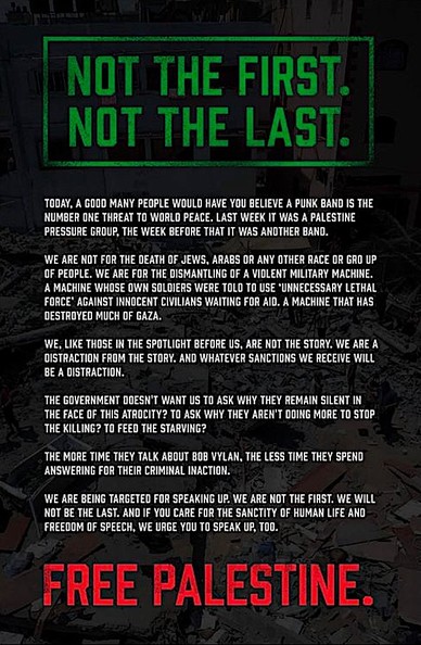 In green across the top:
NOT THE FIRST. NOT THE LAST
Main text:
TODAY, A GOOD MANY PEOPLE WOULD HAVE YOU BELIEVE A PUNK BAND IS THE NUMBER ONE THREAT T0 WORLD PEACE. LAST WEEK IT WAS A PALESTINE PRESSURE GROUP, THE WEEK BEFORE THAT IT WAS ANOTHER BAND.

WE ARE NOT FOR THE DEATH OF JEWS, ARABS OR ANY OTHER RACE OR GROUP OF PEOPLE. WE ARE FOR THE DISMANTLING OF A VIOLENT MILITARY MACHINE. A MACHINE WHOSE OWN SOLDIERS WERE TOLD T0 USE "UNNECESSARY LETHAL FORCE’ AGAINST INNOCENT CIVILIANS WAITING F…