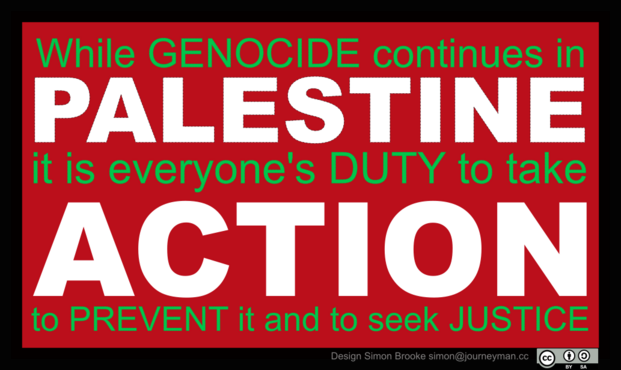 A red rectangle with a black border, and the text "While GENOCIDE continues in PALESTINE it is everyone's DUTY to take ACTION to PREVENT it and to seek JUSTICE". The words 'PALESTINE' and 'ACTION' are emphasised in very bold white text.

Design by me, licensed under Creative Commons Attribution/Share Alike terms -- you're welcome to print it on your own t-shirt.