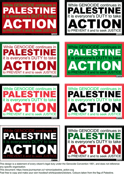 Several colourways of a graphic with the text: 
"While GENOCIDE continues in While GENOCIDE continues in PALESTINE
it is everyone's DUTY to take it is everyone's DUTY to take ACTION
to PREVENT it and to seek JUSTICE
This design is a statement of every citizen's legal duty under the Genocide Convention 1951, and does not reference any specific organisation."
