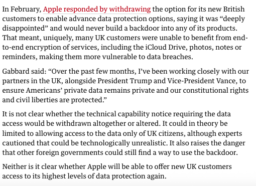 From the article, text reads ‘In February, Apple responded by withdrawing the option for its new British customers to enable advance data protection options, saying it was "deeply disappointed" and would never build a backdoor into any of its products.
That meant, uniquely, many UK customers were unable to benefit from end-to-end encryption of services, including the iCloud Drive, photos, notes or reminders, making them more vulnerable to data breaches.
Gabbard said: "Over the past few months, I've been working closely with our partners in the UK, alongside President Trump and Vice-President Vance, to ensure Americans' private data remains private and our constitutional rights and civil liberties are protected."
It is not clear whether the technical capability notice requiring the data access would be withdrawn altogether or altered. It could in theory be limited to allowing access to the data only of UK citizens, although experts cautioned that could be technologically unrealistic. It also raises the danger that other foreign governments could still find a way to use the backdoor.
Neither is it clear whether Apple will be able to offer new UK customers access to its highest levels of data protection again.’